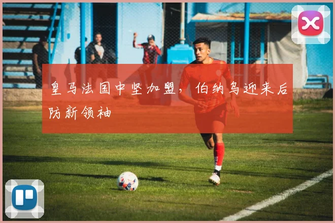 皇马法国中坚加盟，伯纳乌迎来后防新领袖