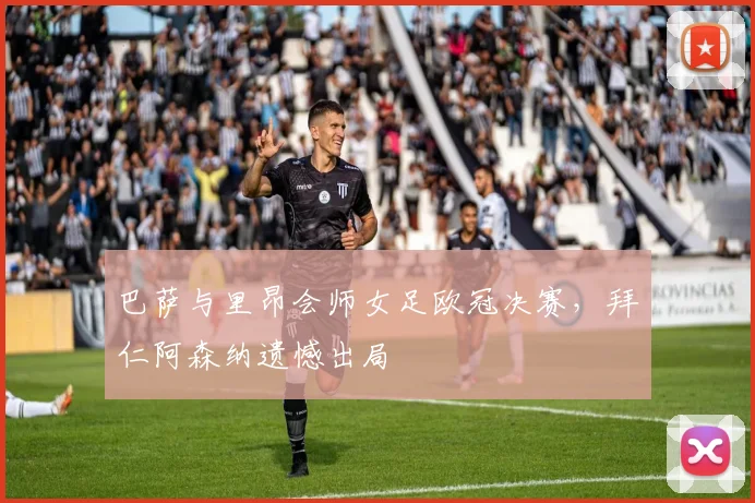 巴萨与里昂会师女足欧冠决赛，拜仁阿森纳遗憾出局