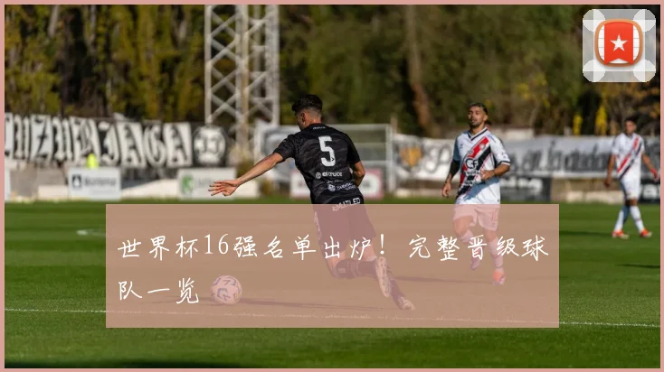 世界杯16强名单出炉！完整晋级球队一览