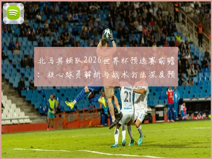 北马其顿队2026世界杯预选赛前瞻：核心球员解析与战术打法深度预测