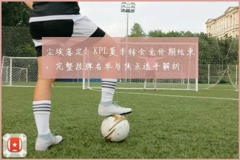 尘埃落定！KPL夏季转会竞价期结束，完整挂牌名单与焦点选手解析