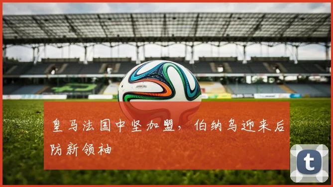 皇马法国中坚加盟，伯纳乌迎来后防新领袖