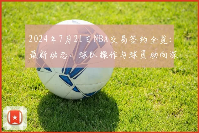 2024年7月21日NBA交易签约全览：最新动态、球队操作与球员动向深度解析