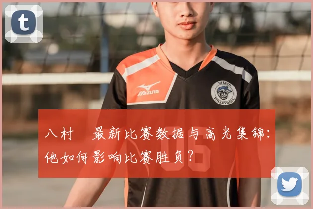 八村塁最新比赛数据与高光集锦：他如何影响比赛胜负？