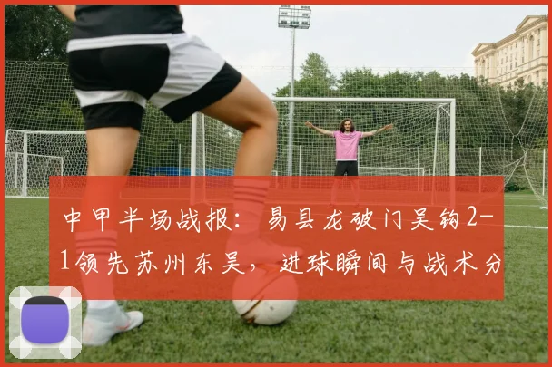 中甲半场战报：易县龙破门吴钩2-1领先苏州东吴，进球瞬间与战术分析