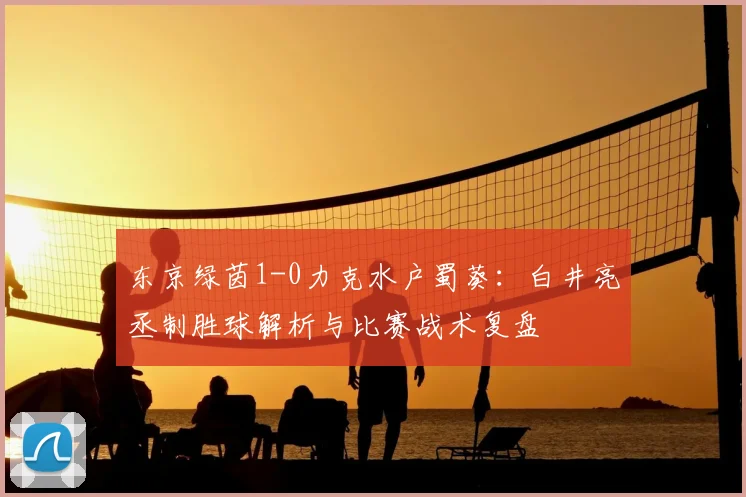 东京绿茵1-0力克水户蜀葵：白井亮丞制胜球解析与比赛战术复盘