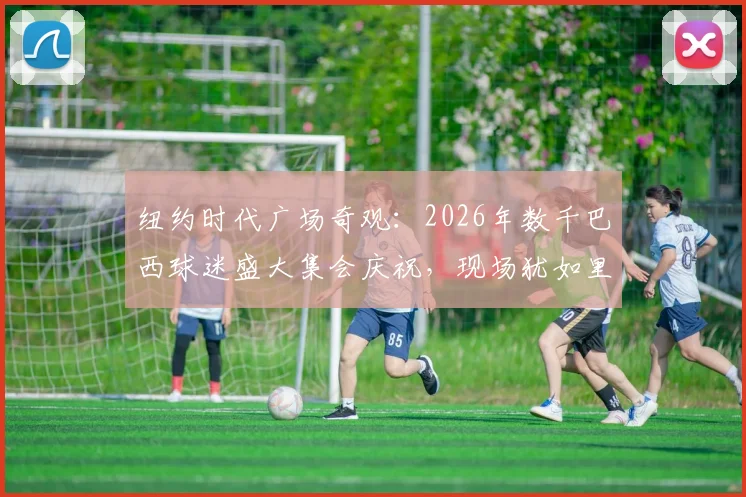 纽约时代广场奇观：2026年数千巴西球迷盛大集会庆祝，现场犹如里约狂欢节
