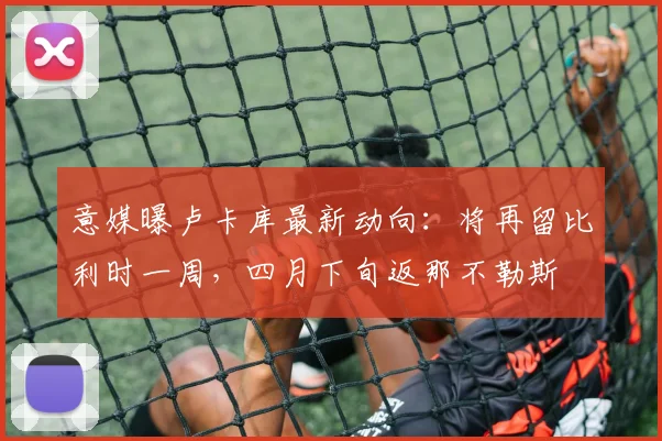 意媒曝卢卡库最新动向：将再留比利时一周，四月下旬返那不勒斯
