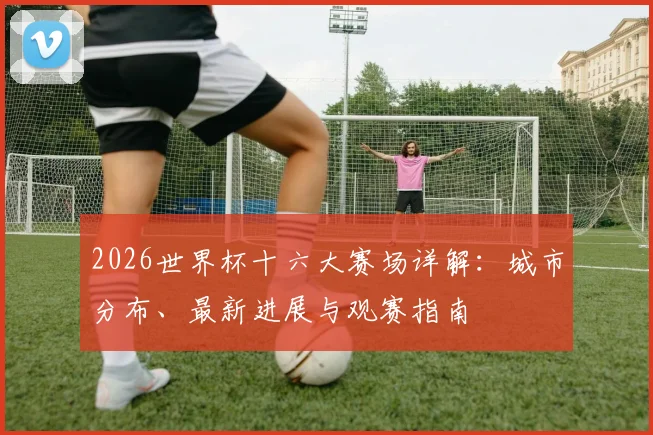 2026世界杯十六大赛场详解：城市分布、最新进展与观赛指南