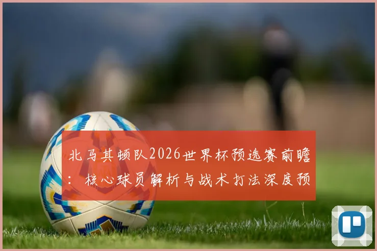 北马其顿队2026世界杯预选赛前瞻：核心球员解析与战术打法深度预测