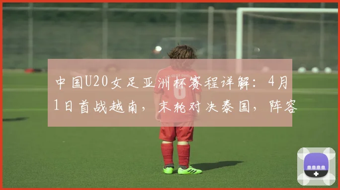 中国U20女足亚洲杯赛程详解：4月1日首战越南，末轮对决泰国，阵容战术前瞻