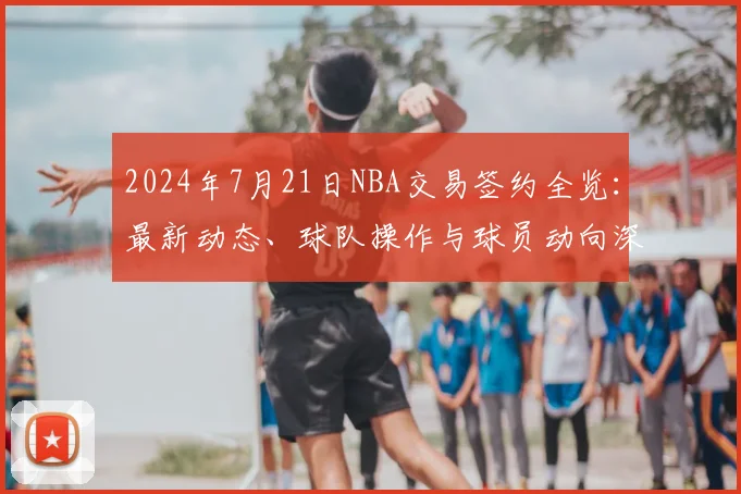 2024年7月21日NBA交易签约全览：最新动态、球队操作与球员动向深度解析