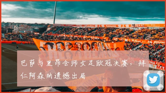 巴萨与里昂会师女足欧冠决赛，拜仁阿森纳遗憾出局