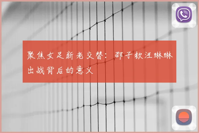 聚焦女足新老交替：邵子钦汪琳琳出战背后的意义