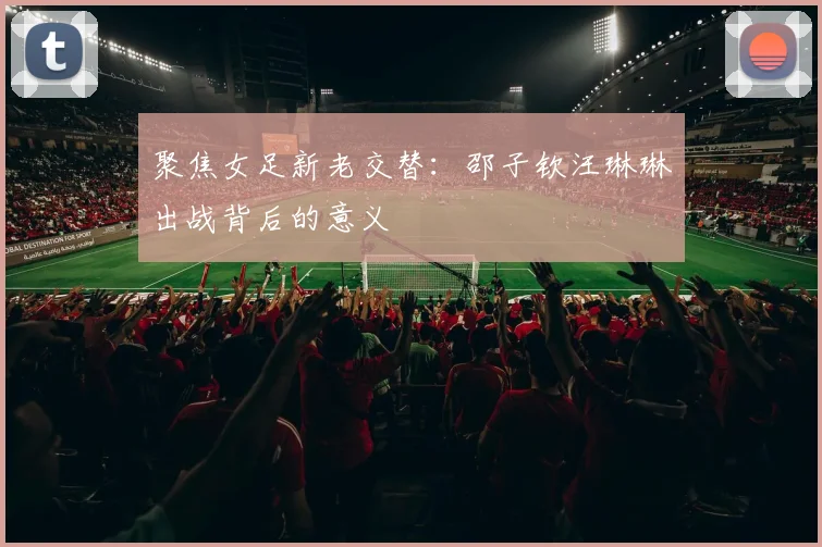 聚焦女足新老交替：邵子钦汪琳琳出战背后的意义