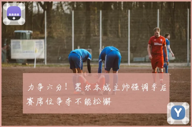 力争六分！墨尔本城主帅强调季后赛席位争夺不能松懈