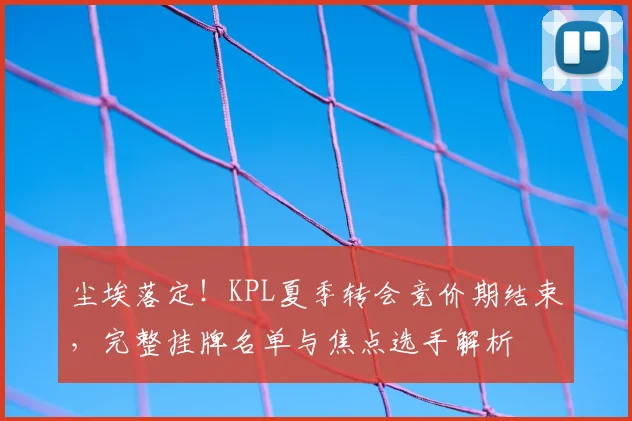 尘埃落定！KPL夏季转会竞价期结束，完整挂牌名单与焦点选手解析